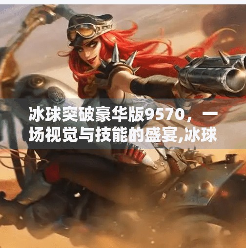 冰球突破豪华版9570，一场视觉与技能的盛宴,冰球突破豪华版9570