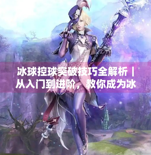冰球控球突破技巧全解析|从入门到进阶,教你成为冰场上的速度与激情玩家!冰球控球突破视频教学