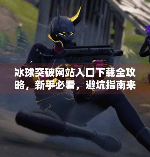 冰球突破网站入口下载全攻略，新手必看，避坑指南来了！冰球突破网站入口下载