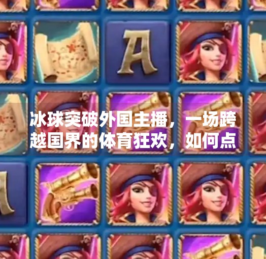 冰球突破外国主播,一场跨越国界的体育狂欢,如何点燃全球观众的热情?冰球突破外国主播