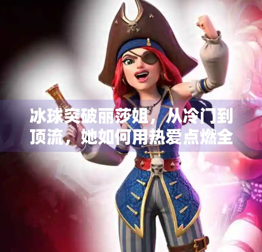 冰球突破丽莎姐，从冷门到顶流，她如何用热爱点燃全民冰雪热情？冰球突破丽莎姐