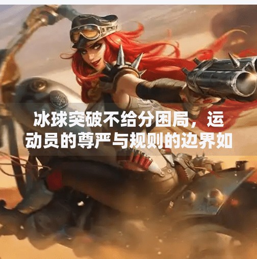 冰球突破不给分困局,运动员的尊严与规则的边界如何平衡?冰球突破摆脱不给分