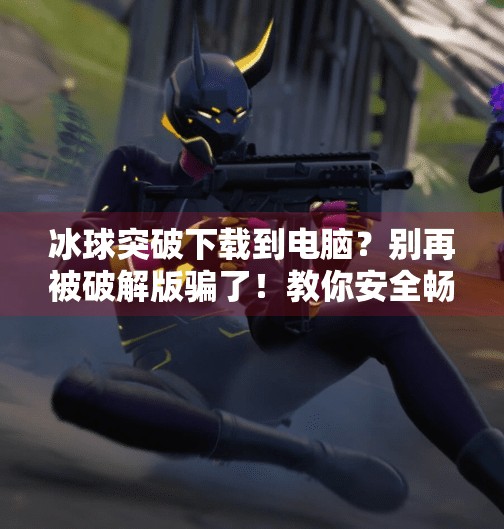 冰球突破下载到电脑？别再被破解版骗了！教你安全畅玩正版游戏！冰球突破下载到电脑