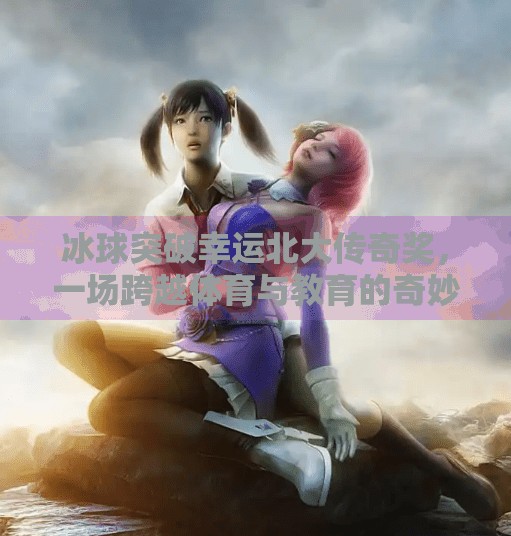 冰球突破幸运北大传奇奖,一场跨越体育与教育的奇妙邂逅,冰球突破幸运北大传奇奖