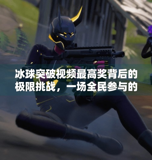 冰球突破视频最高奖背后的极限挑战,一场全民参与的热血狂欢,冰球突破视频最高奖