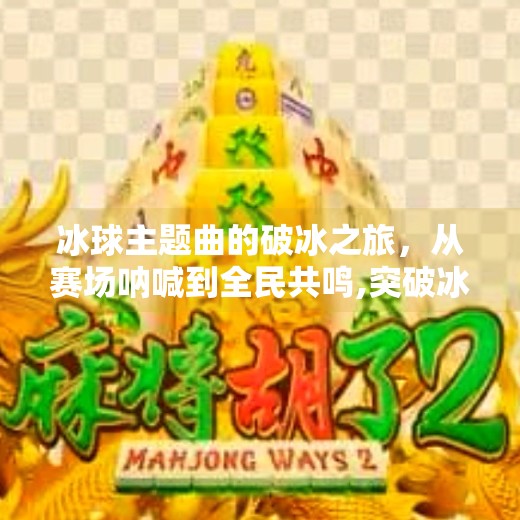 冰球主题曲的破冰之旅,从赛场呐喊到全民共鸣,突破冰球主题曲