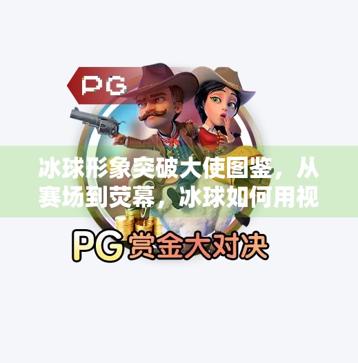 冰球形象突破大使图鉴,从赛场到荧幕,冰球如何用视觉符号点燃全民热情?冰球形象突破大使图片