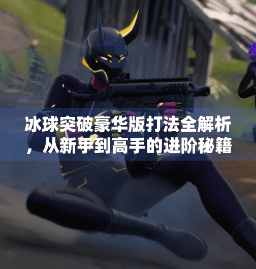 冰球突破豪华版打法全解析，从新手到高手的进阶秘籍！冰球突破豪华版 打法